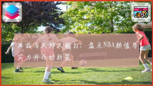 库兹马又帅又能打:盘点NBA颜值与实力并存的新星