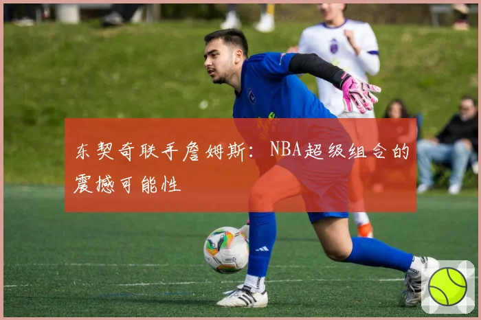 东契奇联手詹姆斯:NBA超级组合的震撼可能性