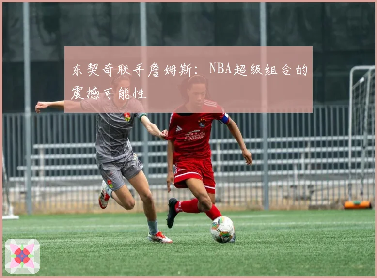 东契奇联手詹姆斯：NBA超级组合的震撼可能性