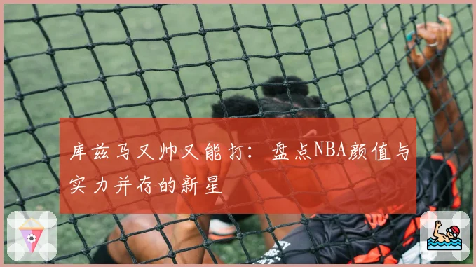 库兹马又帅又能打:盘点NBA颜值与实力并存的新星